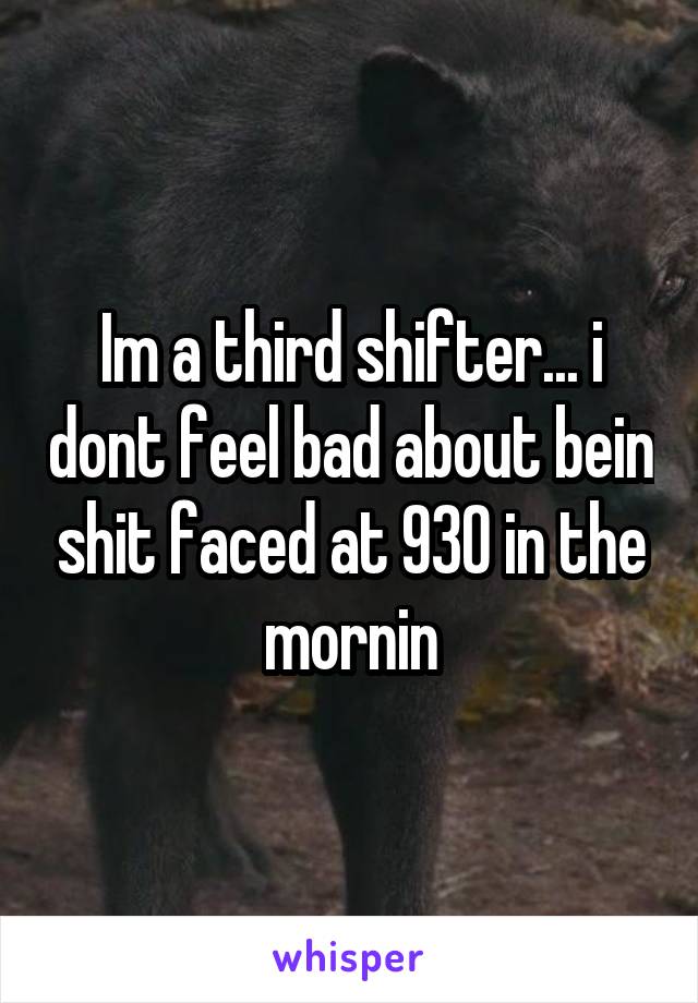 Im a third shifter... i dont feel bad about bein shit faced at 930 in the mornin