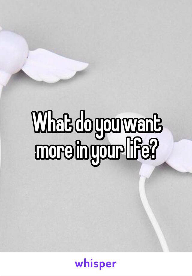 What do you want more in your life?