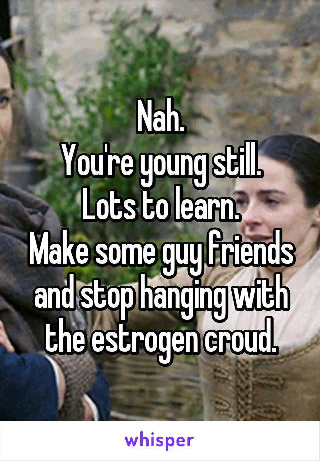 Nah.
You're young still.
Lots to learn.
Make some guy friends and stop hanging with the estrogen croud.