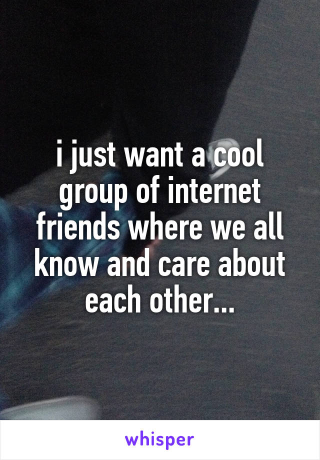 i just want a cool group of internet friends where we all know and care about each other...