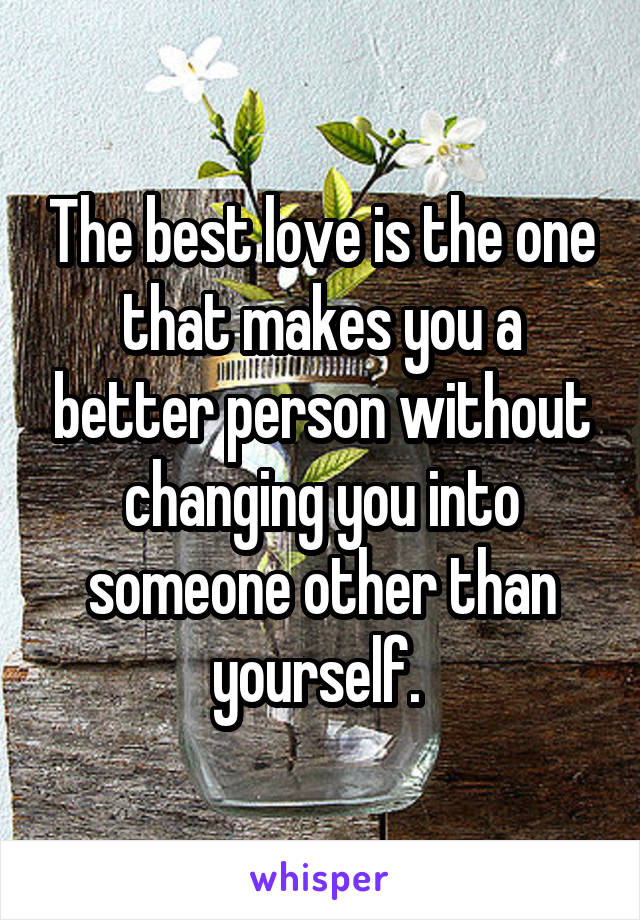 The best love is the one that makes you a better person without changing you into someone other than yourself. 