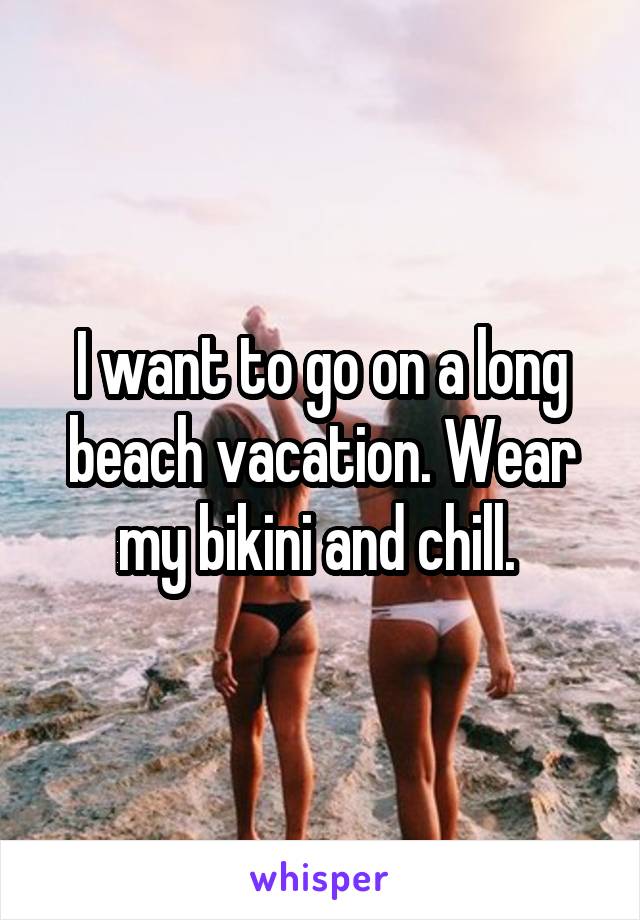 I want to go on a long beach vacation. Wear my bikini and chill. 