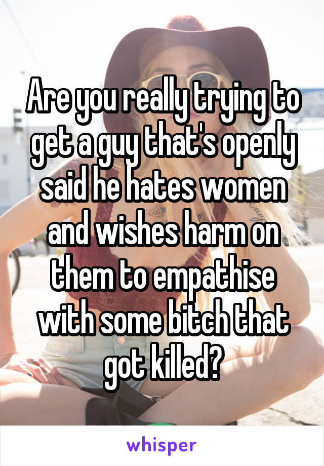 Are you really trying to get a guy that's openly said he hates women and wishes harm on them to empathise with some bitch that got killed?