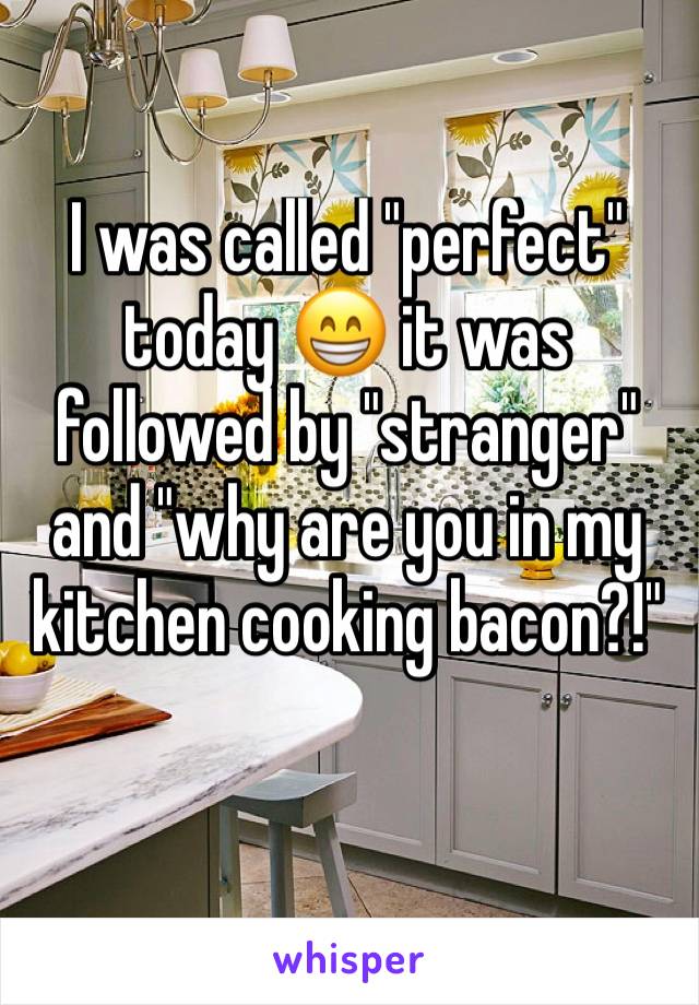 I was called "perfect" today 😁 it was followed by "stranger" and "why are you in my kitchen cooking bacon?!" 
