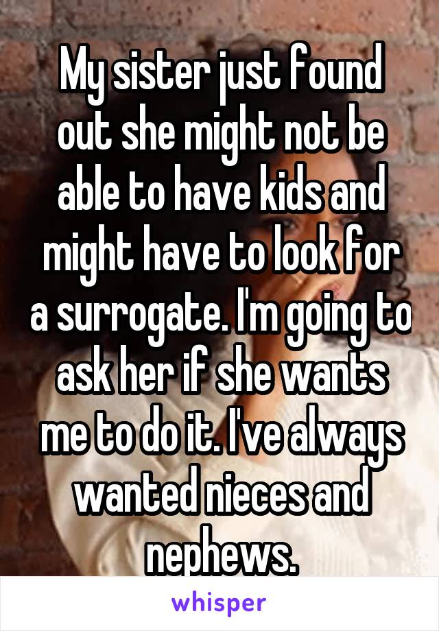 My sister just found out she might not be able to have kids and might have to look for a surrogate. I'm going to ask her if she wants me to do it. I've always wanted nieces and nephews.