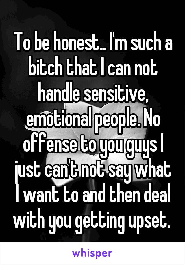 To be honest.. I'm such a bitch that I can not handle sensitive, emotional people. No offense to you guys I just can't not say what I want to and then deal with you getting upset. 