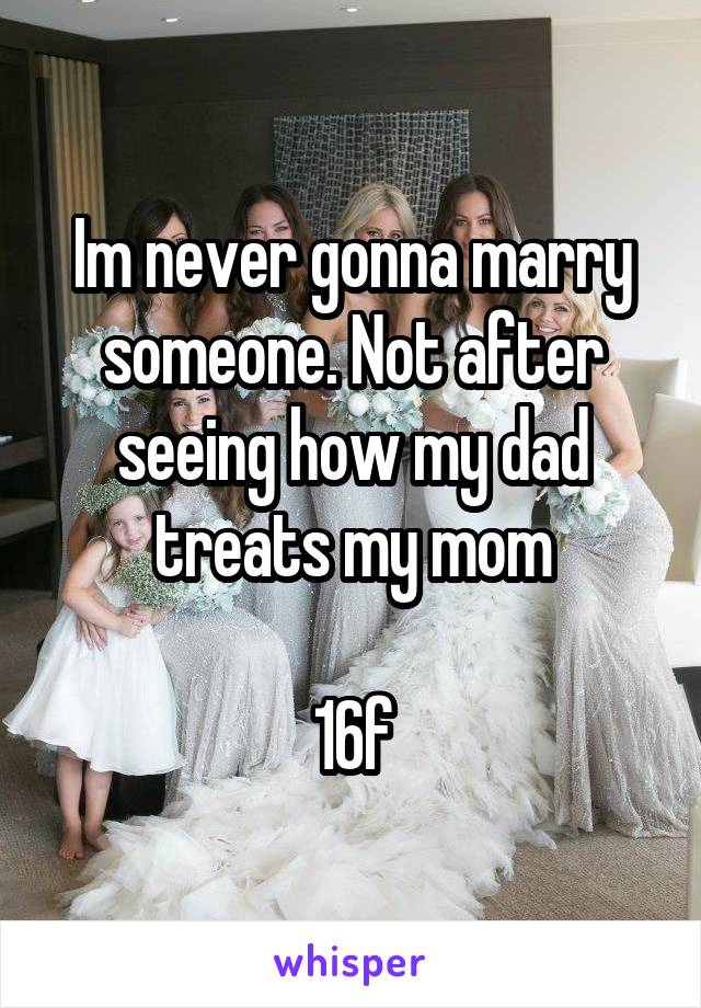 Im never gonna marry someone. Not after seeing how my dad treats my mom

16f