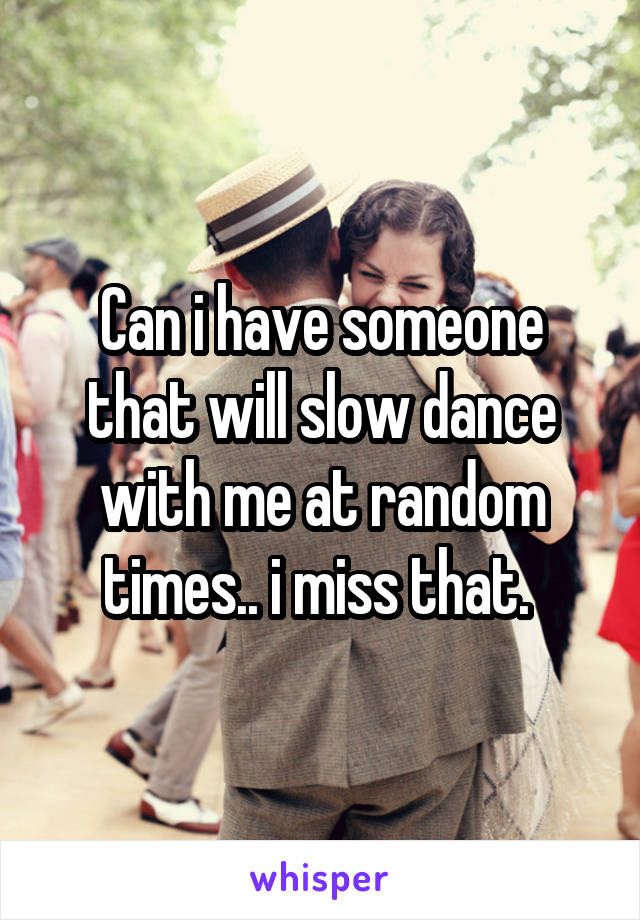 Can i have someone that will slow dance with me at random times.. i miss that. 