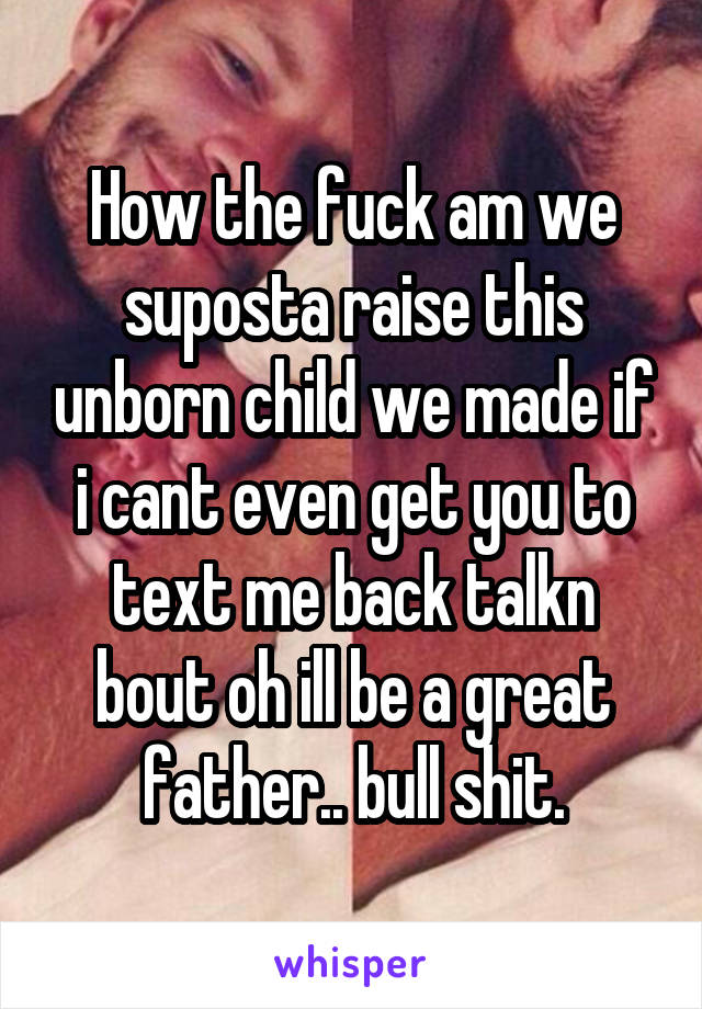 How the fuck am we suposta raise this unborn child we made if i cant even get you to text me back talkn bout oh ill be a great father.. bull shit.