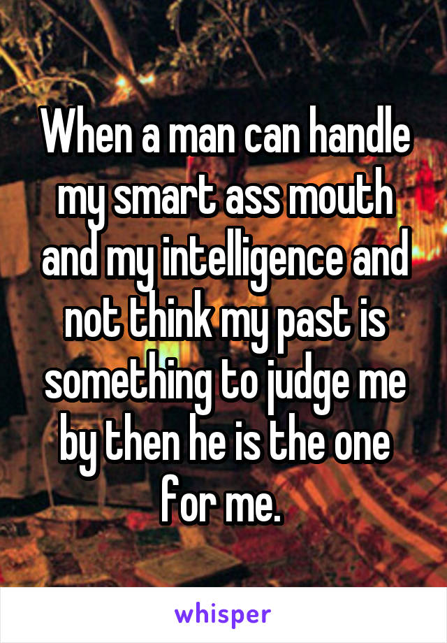 When a man can handle my smart ass mouth and my intelligence and not think my past is something to judge me by then he is the one for me. 