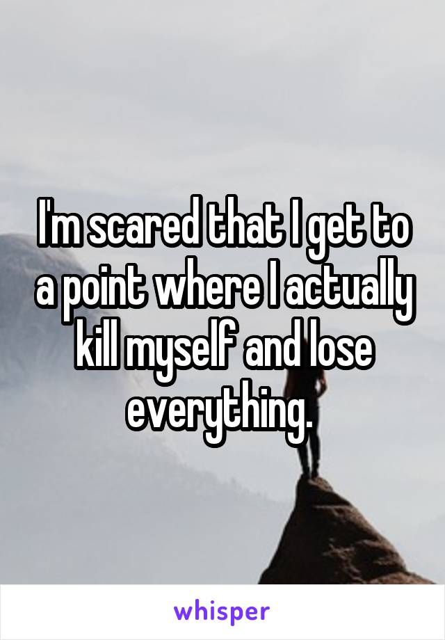 I'm scared that I get to a point where I actually kill myself and lose everything. 