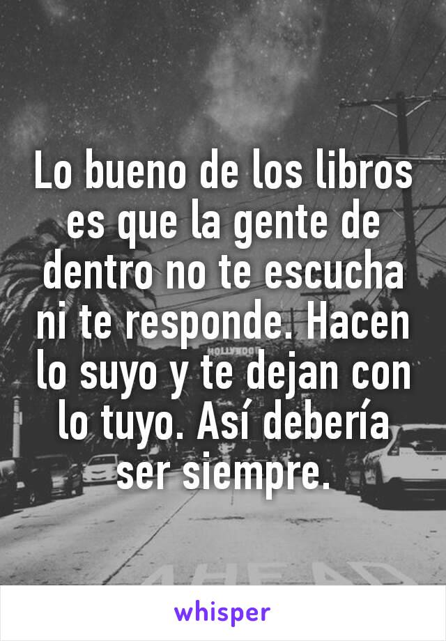 Lo bueno de los libros es que la gente de dentro no te escucha ni te responde. Hacen lo suyo y te dejan con lo tuyo. Así debería ser siempre.