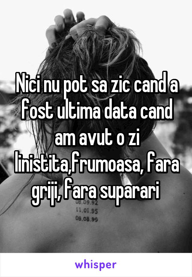 Nici nu pot sa zic cand a fost ultima data cand am avut o zi linistita,frumoasa, fara griji, fara suparari 