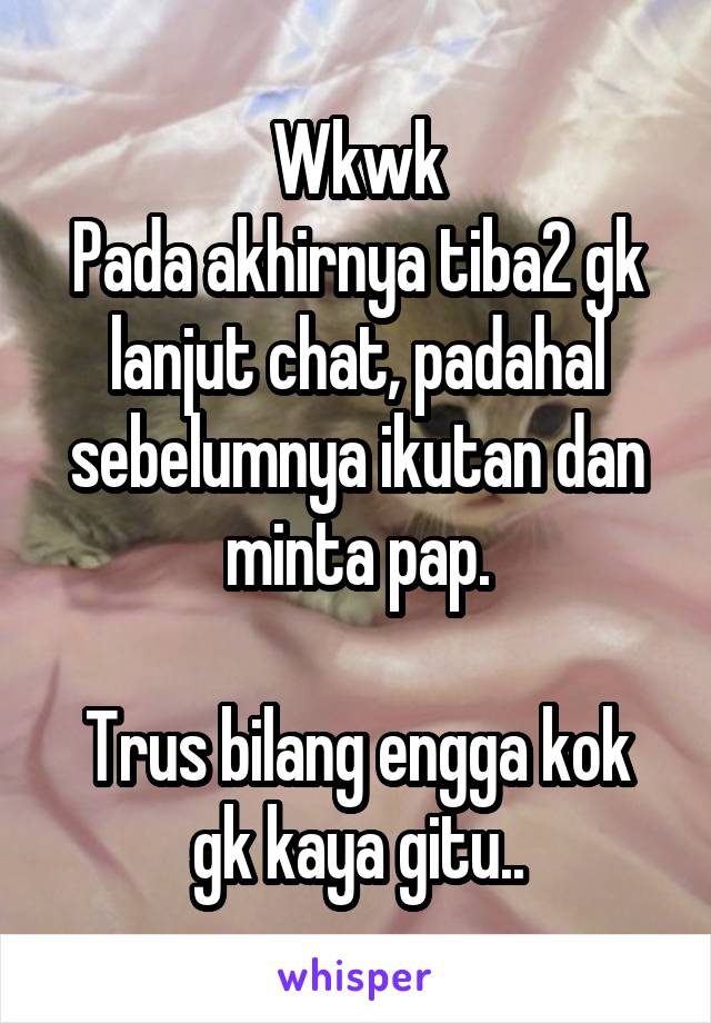 Wkwk
Pada akhirnya tiba2 gk lanjut chat, padahal sebelumnya ikutan dan minta pap.

Trus bilang engga kok gk kaya gitu..