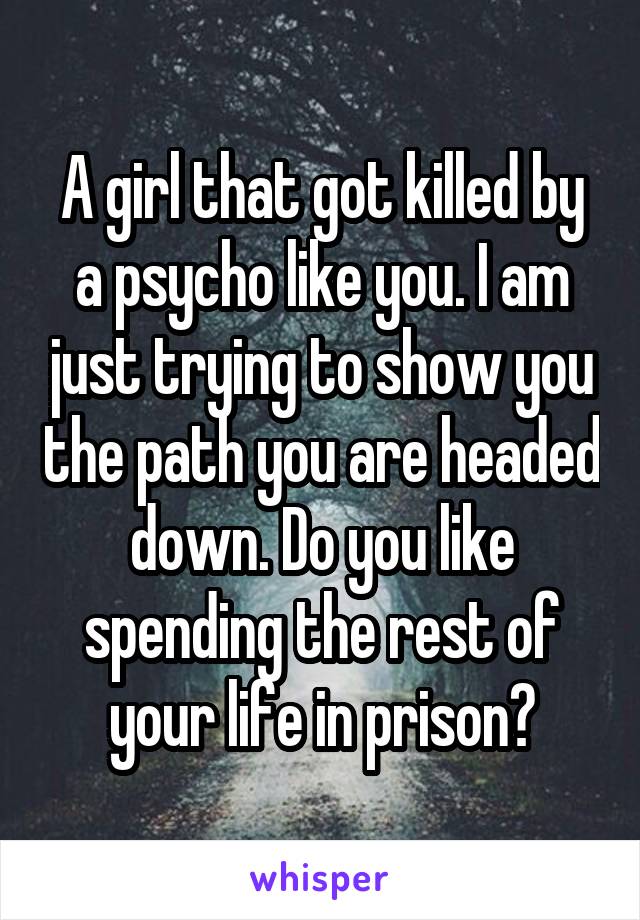 A girl that got killed by a psycho like you. I am just trying to show you the path you are headed down. Do you like spending the rest of your life in prison?