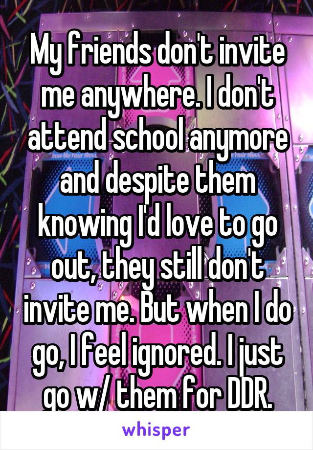 My friends don't invite me anywhere. I don't attend school anymore and despite them knowing I'd love to go out, they still don't invite me. But when I do go, I feel ignored. I just go w/ them for DDR.