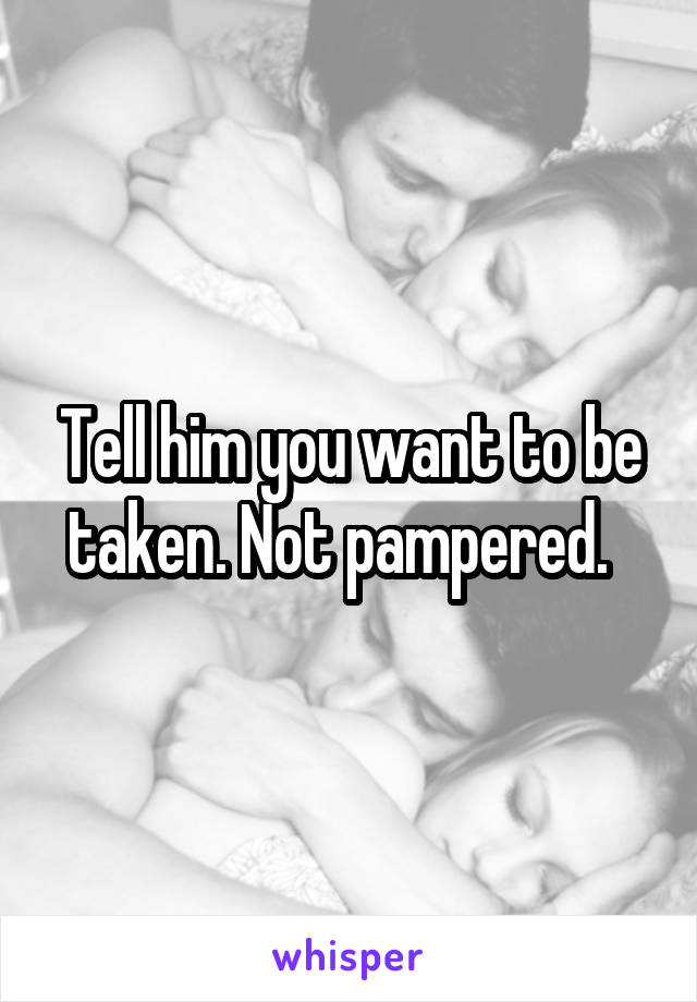 Tell him you want to be taken. Not pampered.  