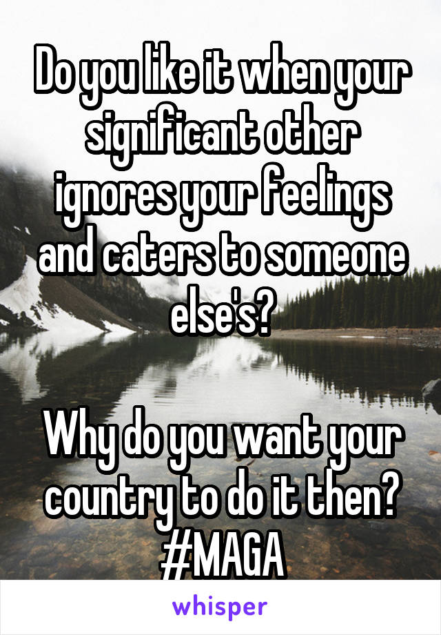 Do you like it when your significant other ignores your feelings and caters to someone else's?

Why do you want your country to do it then?
#MAGA