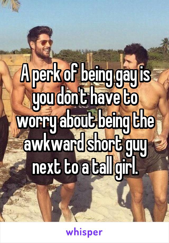 A perk of being gay is you don't have to worry about being the awkward short guy next to a tall girl.