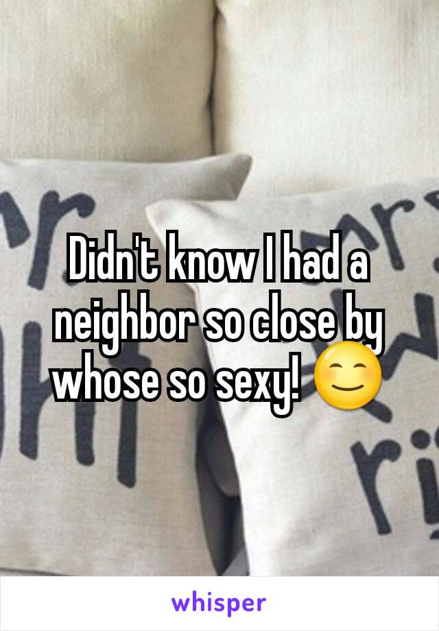 Didn't know I had a neighbor so close by whose so sexy! 😊