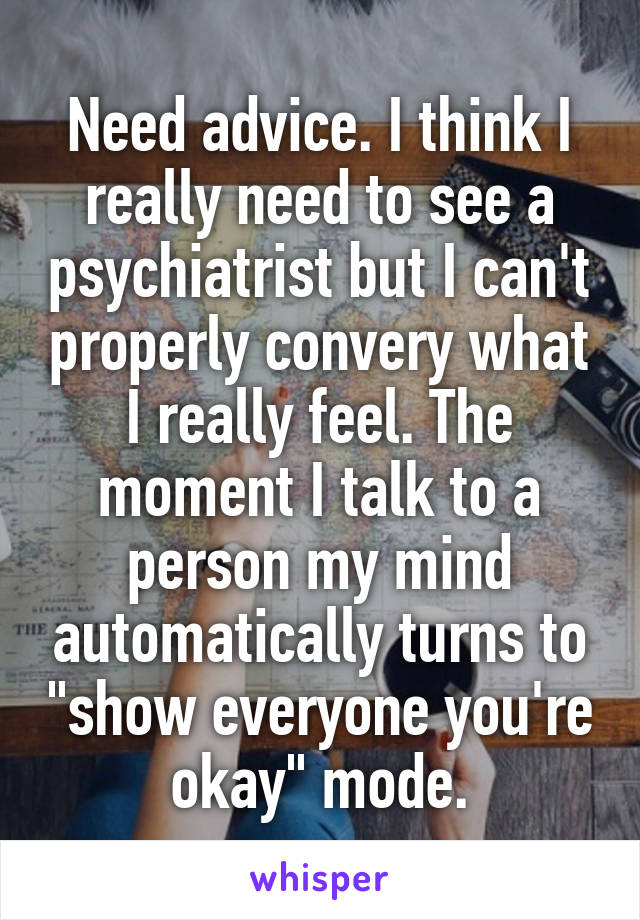 Need advice. I think I really need to see a psychiatrist but I can't properly convery what I really feel. The moment I talk to a person my mind automatically turns to "show everyone you're okay" mode.