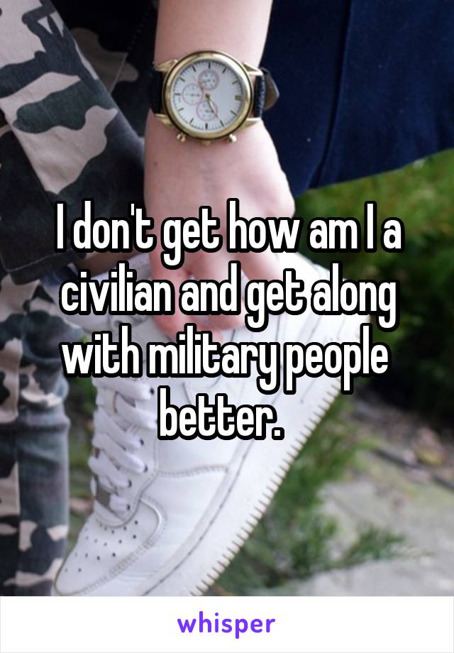 I don't get how am I a civilian and get along with military people  better.  