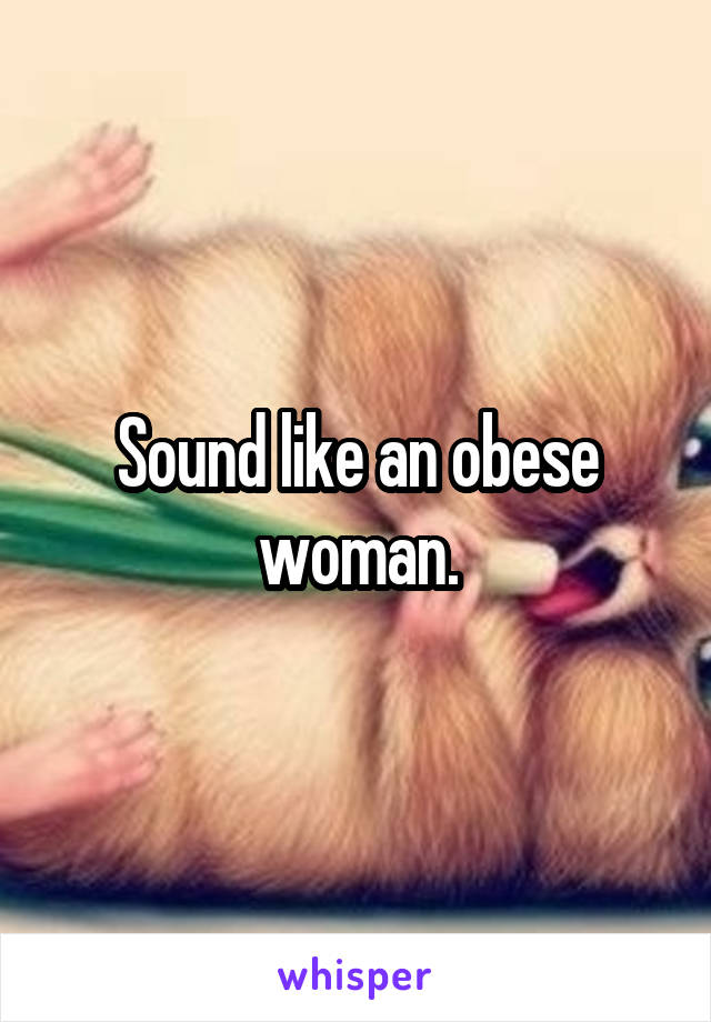 Sound like an obese woman.