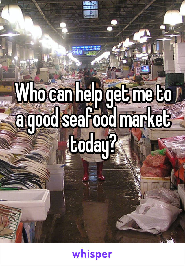 Who can help get me to a good seafood market today?
