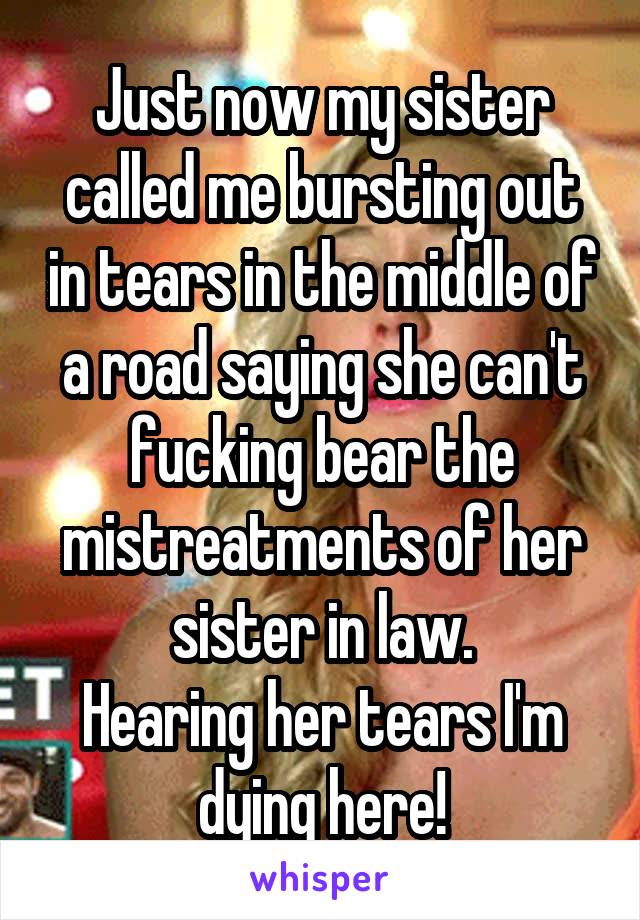 Just now my sister called me bursting out in tears in the middle of a road saying she can't fucking bear the mistreatments of her sister in law.
Hearing her tears I'm dying here!