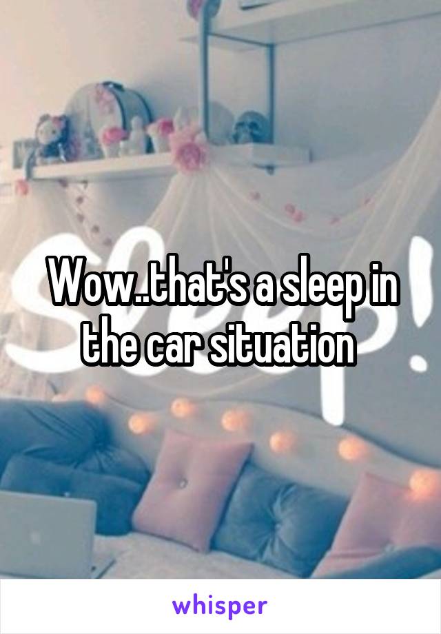 Wow..that's a sleep in the car situation 