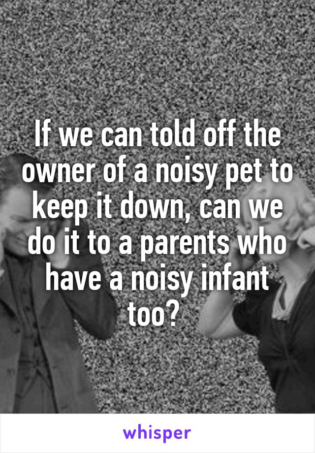 If we can told off the owner of a noisy pet to keep it down, can we do it to a parents who have a noisy infant too? 