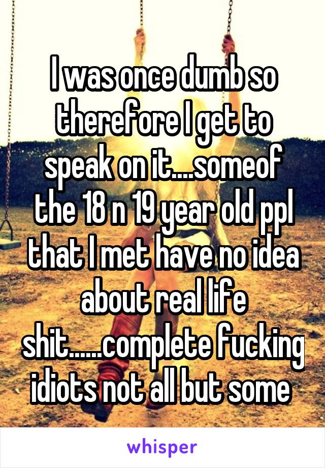 I was once dumb so therefore I get to speak on it....someof the 18 n 19 year old ppl that I met have no idea about real life shit......complete fucking idiots not all but some 