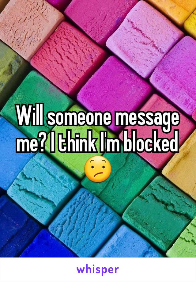 Will someone message me? I think I'm blocked 😕