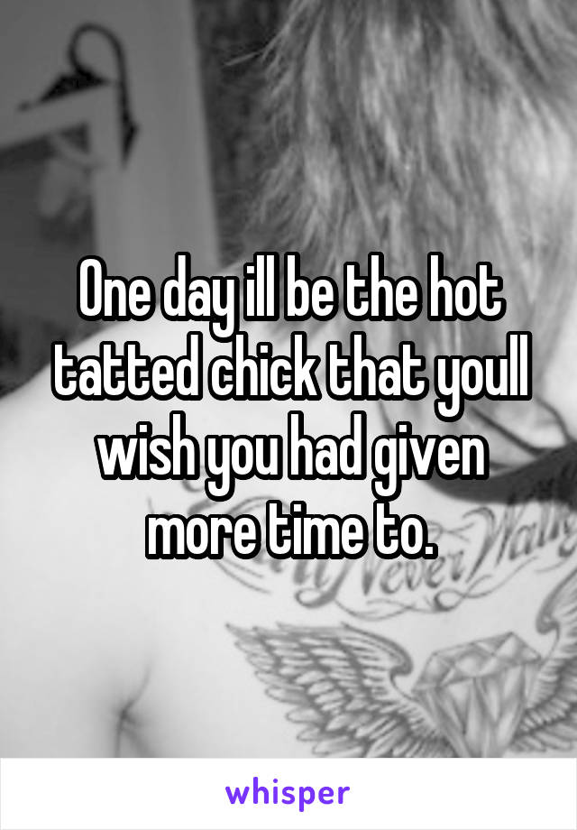 One day ill be the hot tatted chick that youll wish you had given more time to.