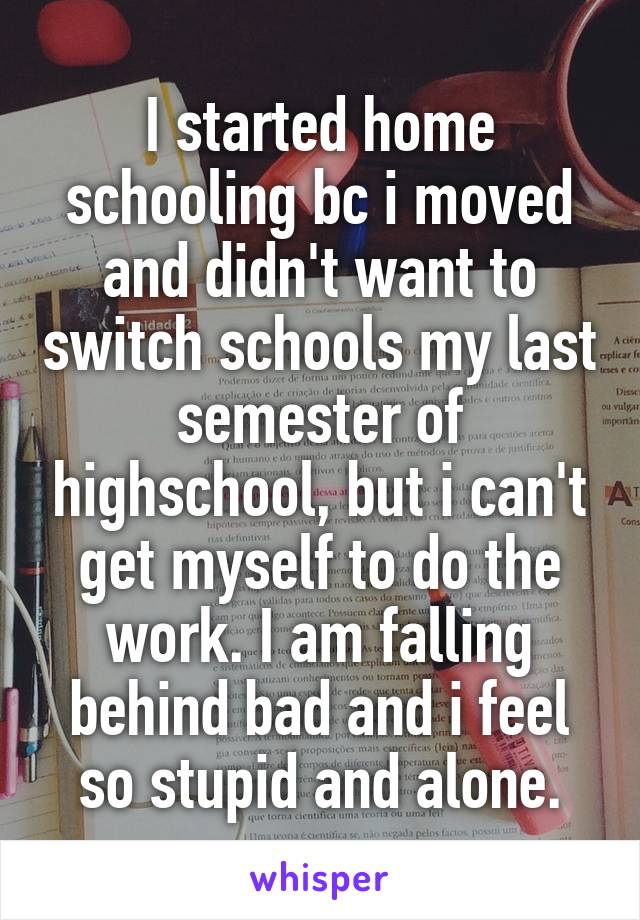 I started home schooling bc i moved and didn't want to switch schools my last semester of highschool, but i can't get myself to do the work. I am falling behind bad and i feel so stupid and alone.