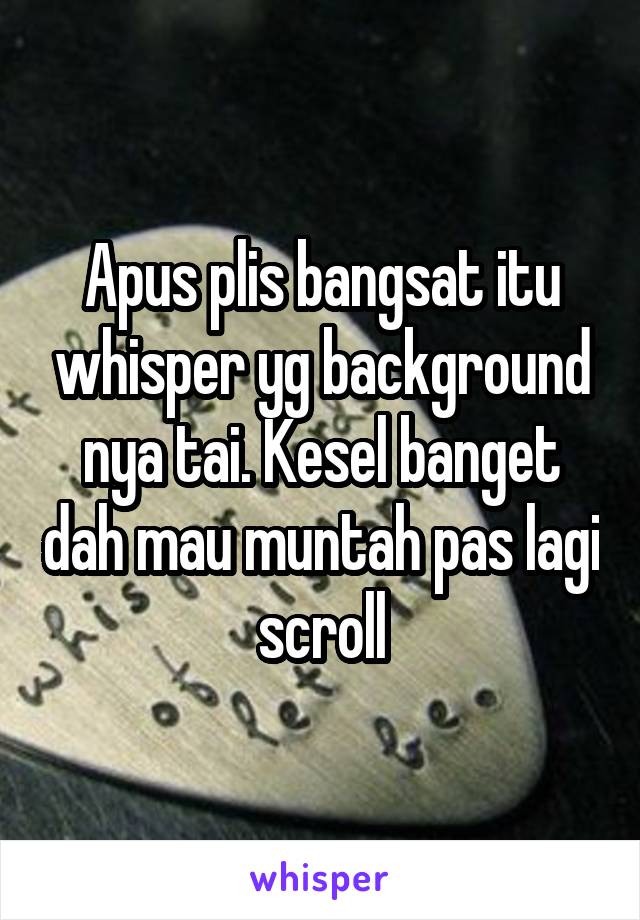 Apus plis bangsat itu whisper yg background nya tai. Kesel banget dah mau muntah pas lagi scroll