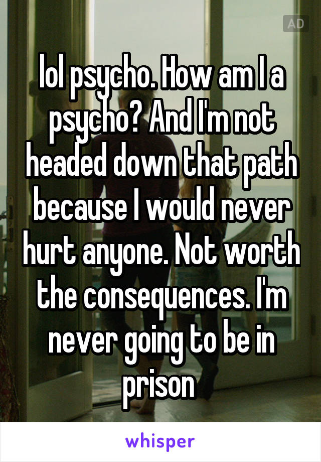 lol psycho. How am I a psycho? And I'm not headed down that path because I would never hurt anyone. Not worth the consequences. I'm never going to be in prison 