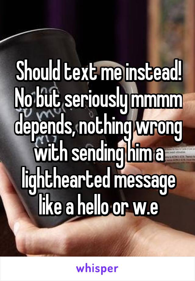 Should text me instead! No but seriously mmmm depends, nothing wrong with sending him a lighthearted message like a hello or w.e