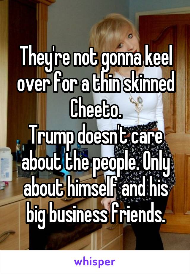 They're not gonna keel over for a thin skinned Cheeto.
Trump doesn't care about the people. Only about himself and his big business friends.