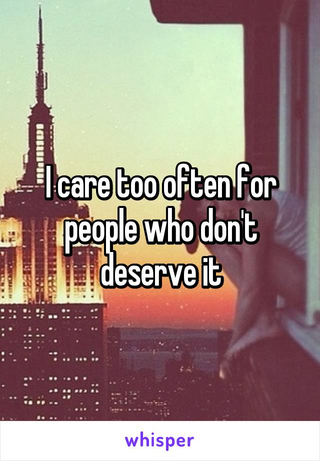 I care too often for people who don't deserve it