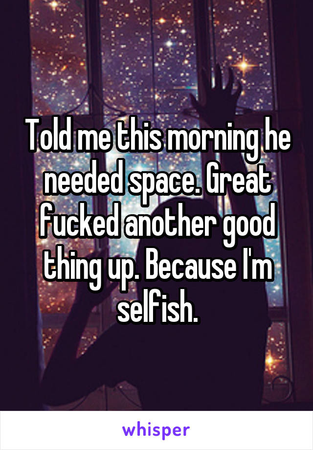 Told me this morning he needed space. Great fucked another good thing up. Because I'm selfish.