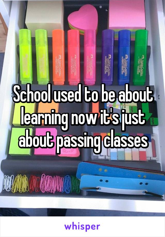 School used to be about learning now it's just about passing classes