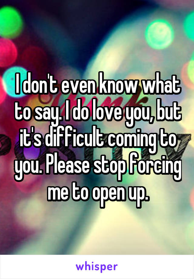 I don't even know what to say. I do love you, but it's difficult coming to you. Please stop forcing me to open up.