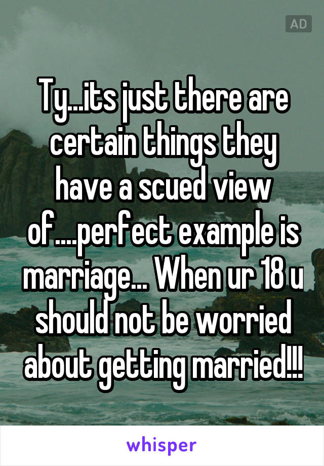 Ty...its just there are certain things they have a scued view of....perfect example is marriage... When ur 18 u should not be worried about getting married!!!