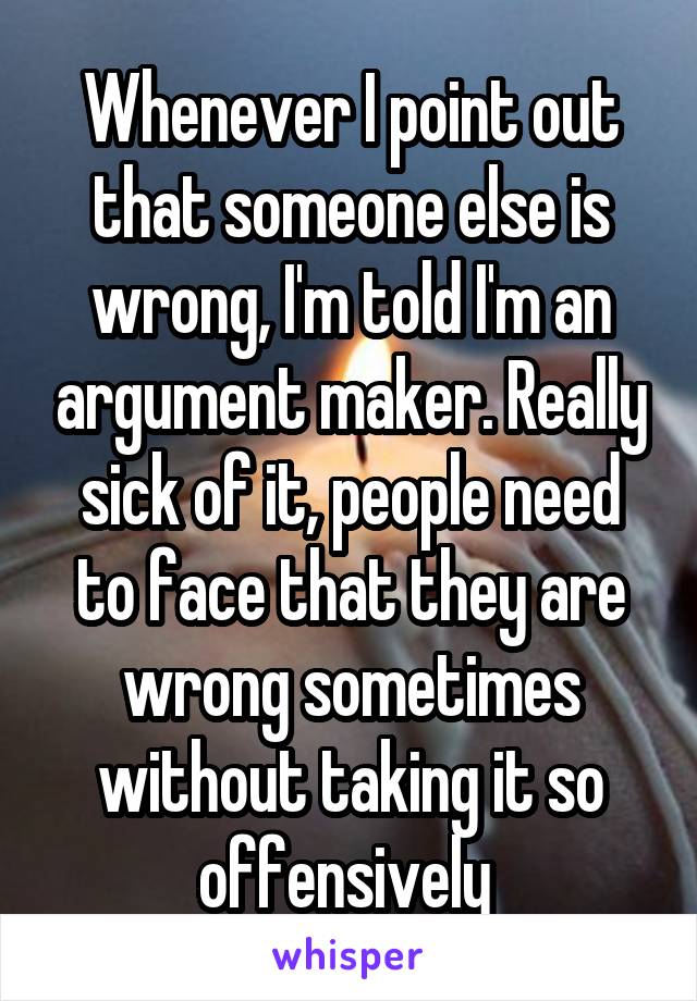 Whenever I point out that someone else is wrong, I'm told I'm an argument maker. Really sick of it, people need to face that they are wrong sometimes without taking it so offensively 