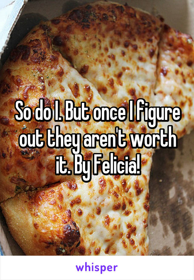 So do I. But once I figure out they aren't worth it. By Felicia!