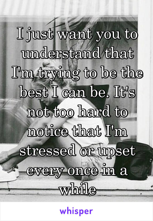 I just want you to understand that I'm trying to be the best I can be. It's not too hard to notice that I'm stressed or upset every once in a while