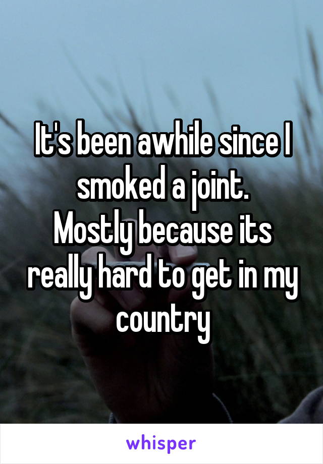 It's been awhile since I smoked a joint.
Mostly because its really hard to get in my country