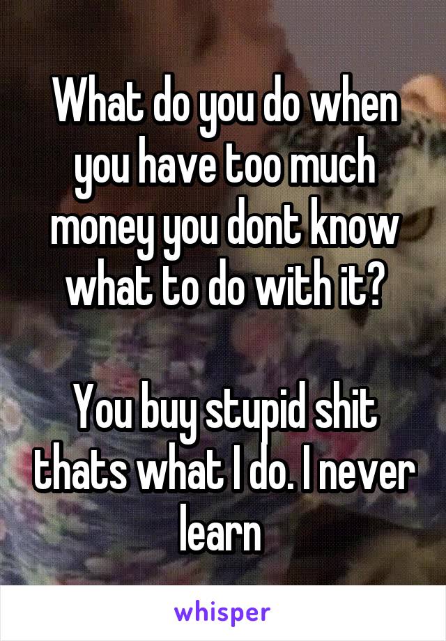 What do you do when you have too much money you dont know what to do with it?

You buy stupid shit thats what I do. I never learn 