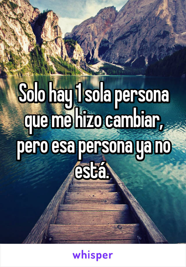 Solo hay 1 sola persona que me hizo cambiar, pero esa persona ya no está. 